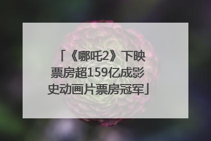 《哪吒2》下映 票房超159亿成影史动画片票房冠军