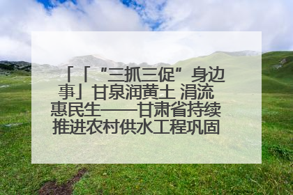 「“三抓三促”身边事」甘泉润黄土 涓流惠民生——甘肃省持续推进农村供水工程巩固提升项目建设