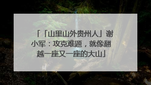 「山里山外贵州人」谢小军：攻克难题，就像翻越一座又一座的大山