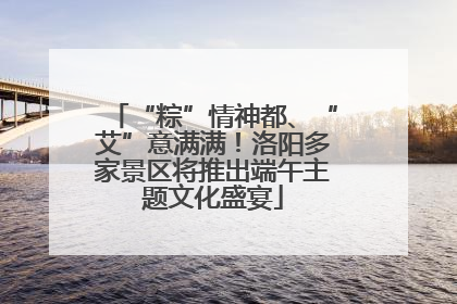“粽”情神都、“艾”意满满！洛阳多家景区将推出端午主题文化盛宴