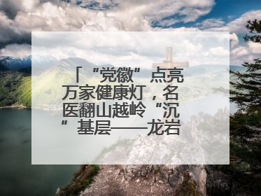 “党徽”点亮万家健康灯，名医翻山越岭“沉”基层——龙岩人民医院党员医生奏响基层健
