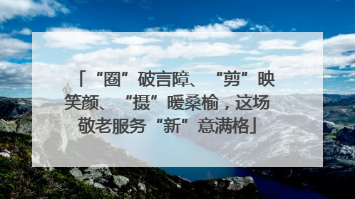 “圈”破言障、“剪”映笑颜、“摄”暖桑榆，这场敬老服务“新”意满格
