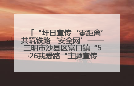 “圩日宣传‘零距离’共筑铁路‘安全网’——三明市沙县区富口镇“5·26我爱路“主题宣传活动成效显著