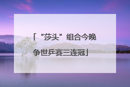 “莎头”组合今晚争世乒赛三连冠