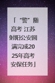 “警”随高考 江苏射阳公安圆满完成2025年高考安保任务