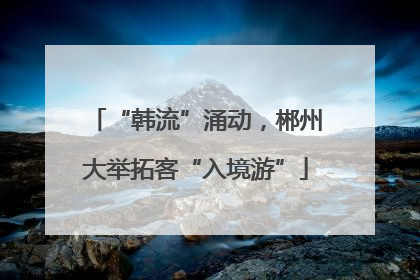 “韩流”涌动，郴州大举拓客“入境游”