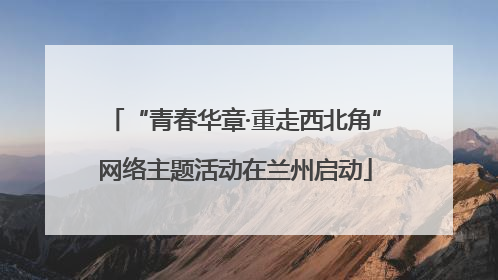 “青春华章·重走西北角”网络主题活动在兰州启动