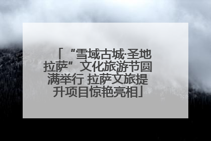 “雪域古城·圣地拉萨”文化旅游节圆满举行 拉萨文旅提升项目惊艳亮相