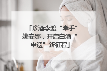 珍酒李渡“牵手”姚安娜，开启白酒“申遗”新征程
