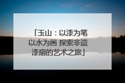 玉山：以漆为笔 以水为画 探索非遗漆扇的艺术之旅