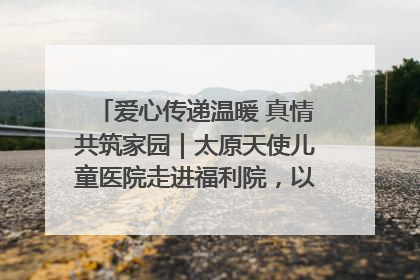 爱心传递温暖 真情共筑家园｜太原天使儿童医院走进福利院，以爱守护童真笑颜！