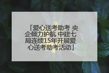 爱心送考助考 央企倾力护航 中建七局连续15年开展爱心送考助考活动