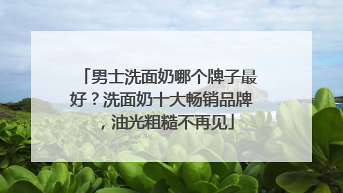 男士洗面奶哪个牌子最好？洗面奶十大畅销品牌，油光粗糙不再见