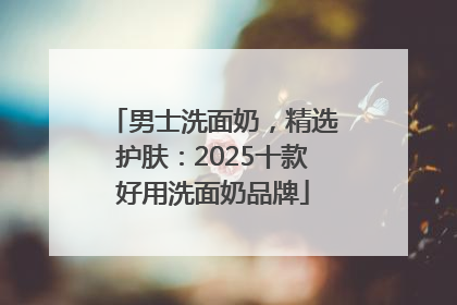 男士洗面奶，精选护肤：2025十款好用洗面奶品牌