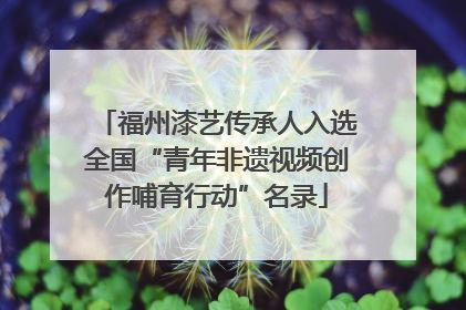 福州漆艺传承人入选全国“青年非遗视频创作哺育行动”名录