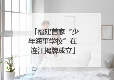 福建首家“少年海事学校”在连江揭牌成立
