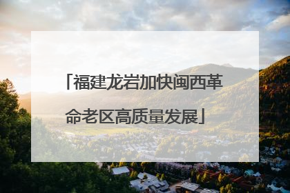 福建龙岩加快闽西革命老区高质量发展