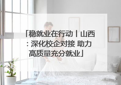 稳就业在行动丨山西：深化校企对接 助力高质量充分就业