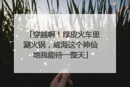 穿越啊！绿皮火车里涮火锅，威海这个神仙地我能待一整天
