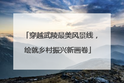 穿越武陵最美风景线，绘就乡村振兴新画卷
