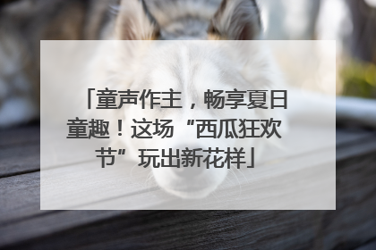 童声作主，畅享夏日童趣！这场“西瓜狂欢节”玩出新花样