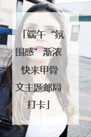 端午“氛围感”渐浓 快来甲骨文主题邮局打卡