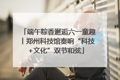端午粽香邂逅六一童趣丨郑州科技馆奏响“科技+文化”双节和弦