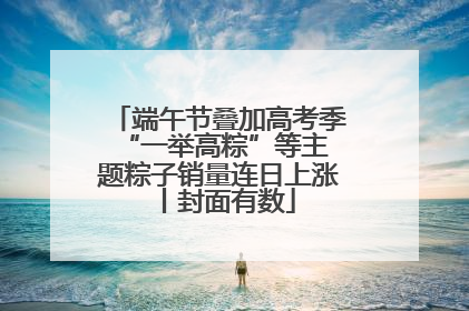 端午节叠加高考季 “一举高粽”等主题粽子销量连日上涨丨封面有数