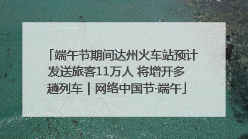 端午节期间达州火车站预计发送旅客11万人 将增开多趟列车｜网络中国节·端午