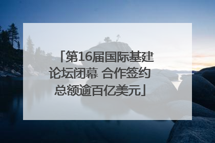 第16届国际基建论坛闭幕 合作签约总额逾百亿美元