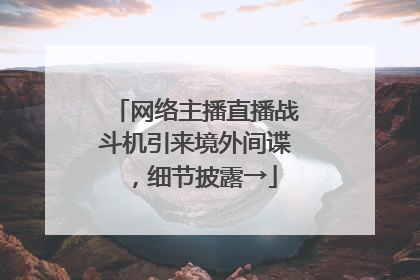 网络主播直播战斗机引来境外间谍，细节披露→