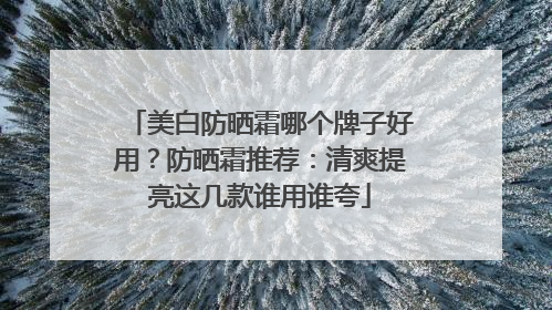 美白防晒霜哪个牌子好用？防晒霜推荐：清爽提亮这几款谁用谁夸