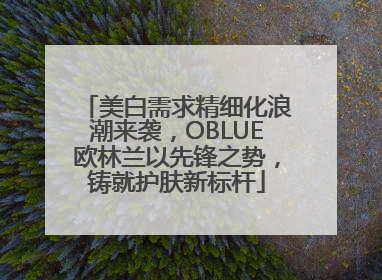 美白需求精细化浪潮来袭，OBLUE欧林兰以先锋之势，铸就护肤新标杆