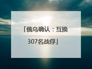 俄乌确认：互换307名战俘