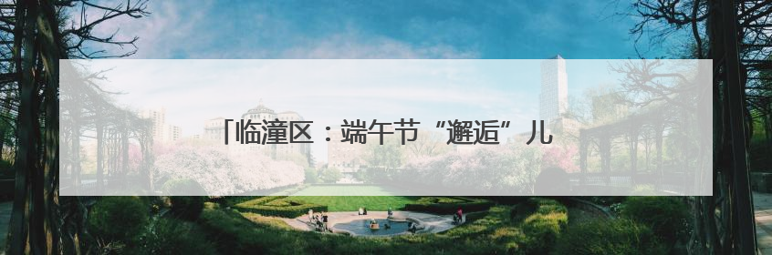 临潼区：端午节“邂逅”儿童节 文旅融合活力迸发