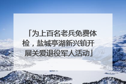 为上百名老兵免费体检，盐城亭湖新兴镇开展关爱退役军人活动