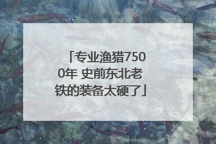 专业渔猎7500年 史前东北老铁的装备太硬了