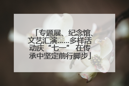 专题展、纪念馆、文艺汇演……多样活动庆“七一” 在传承中坚定前行脚步