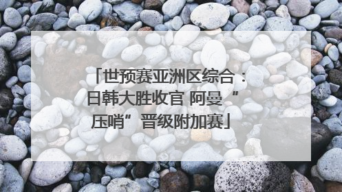 世预赛亚洲区综合：日韩大胜收官 阿曼“压哨”晋级附加赛