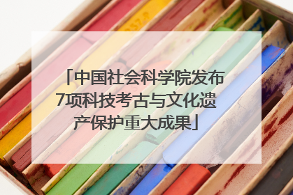 中国社会科学院发布7项科技考古与文化遗产保护重大成果