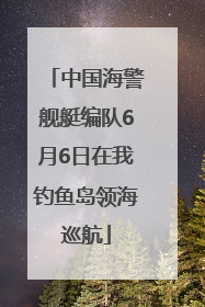 中国海警舰艇编队6月6日在我钓鱼岛领海巡航