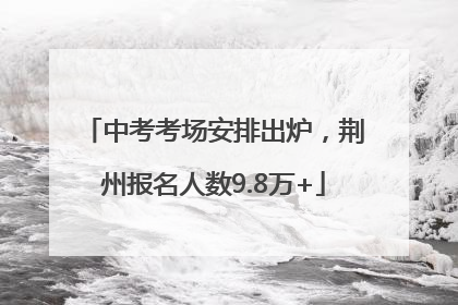中考考场安排出炉，荆州报名人数9.8万+