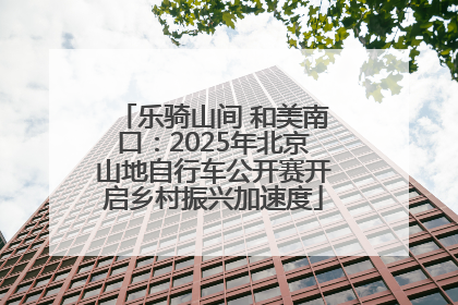 乐骑山间 和美南口：2025年北京山地自行车公开赛开启乡村振兴加速度