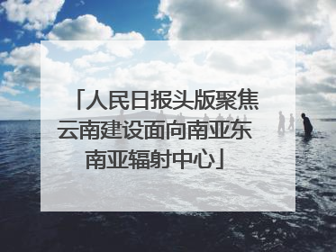 人民日报头版聚焦云南建设面向南亚东南亚辐射中心