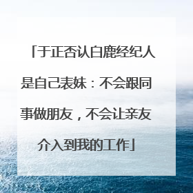 于正否认白鹿经纪人是自己表妹：不会跟同事做朋友，不会让亲友介入到我的工作