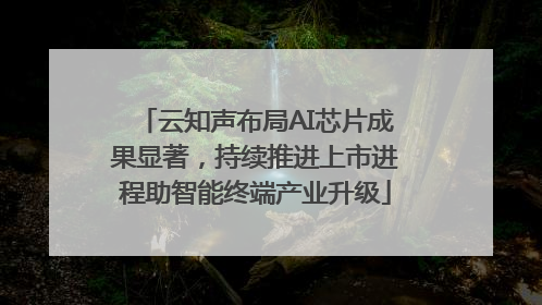 云知声布局AI芯片成果显著，持续推进上市进程助智能终端产业升级