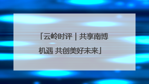 云岭时评｜共享南博机遇 共创美好未来