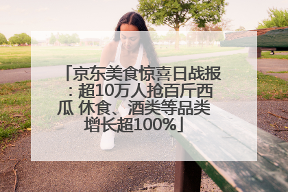 京东美食惊喜日战报：超10万人抢百斤西瓜 休食、酒类等品类增长超100%