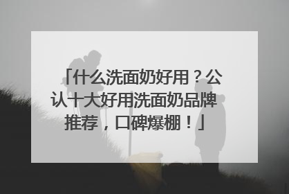 什么洗面奶好用？公认十大好用洗面奶品牌推荐，口碑爆棚！