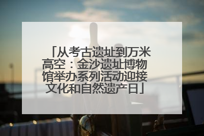从考古遗址到万米高空：金沙遗址博物馆举办系列活动迎接文化和自然遗产日